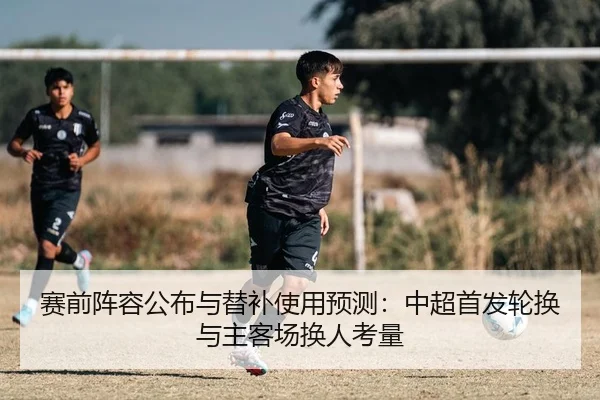赛前阵容公布与替补使用预测：中超首发轮换与主客场换人考量